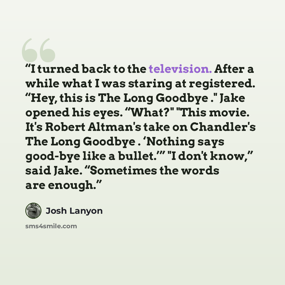 “I turned back to the television. After a while what I was staring at registered. “Hey, this is The Long Goodbye ." Jake opened his eyes. “What?" "This movie. It's Robert Altman's take on Chandler's The Long Goodbye . ‘Nothing says good-bye like a bullet.’” "I don't know,” said Jake. “Sometimes the…” quote by Josh Lanyon