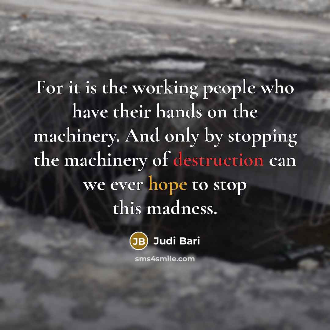 “For it is the working people who have their hands on the machinery. And only by stopping the machinery of destruction can we ever hope to stop this madness.” quote by Judi Bari