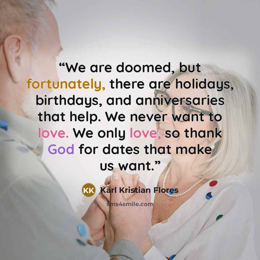 “We are doomed, but fortunately, there are holidays, birthdays, and anniversaries that help. We never want to love. We only love, so thank God for dates that make us want.” quote by Karl Kristian Flores