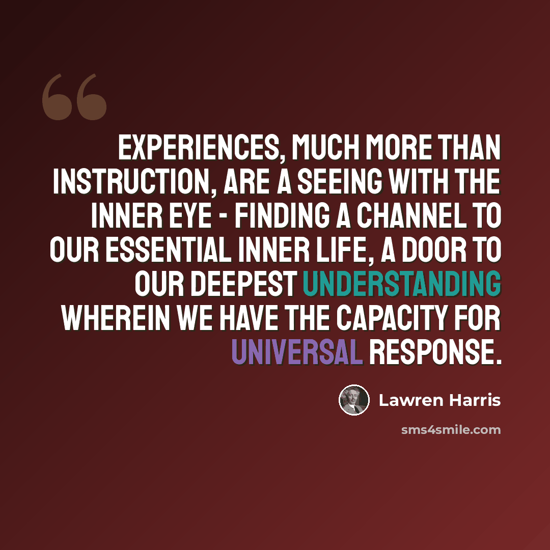 “Experiences, much more than instruction, are a seeing with the inner eye - finding a channel to our essential inner life, a door to our deepest understanding wherein we have the capacity for universal response.” quote by Lawren Harris