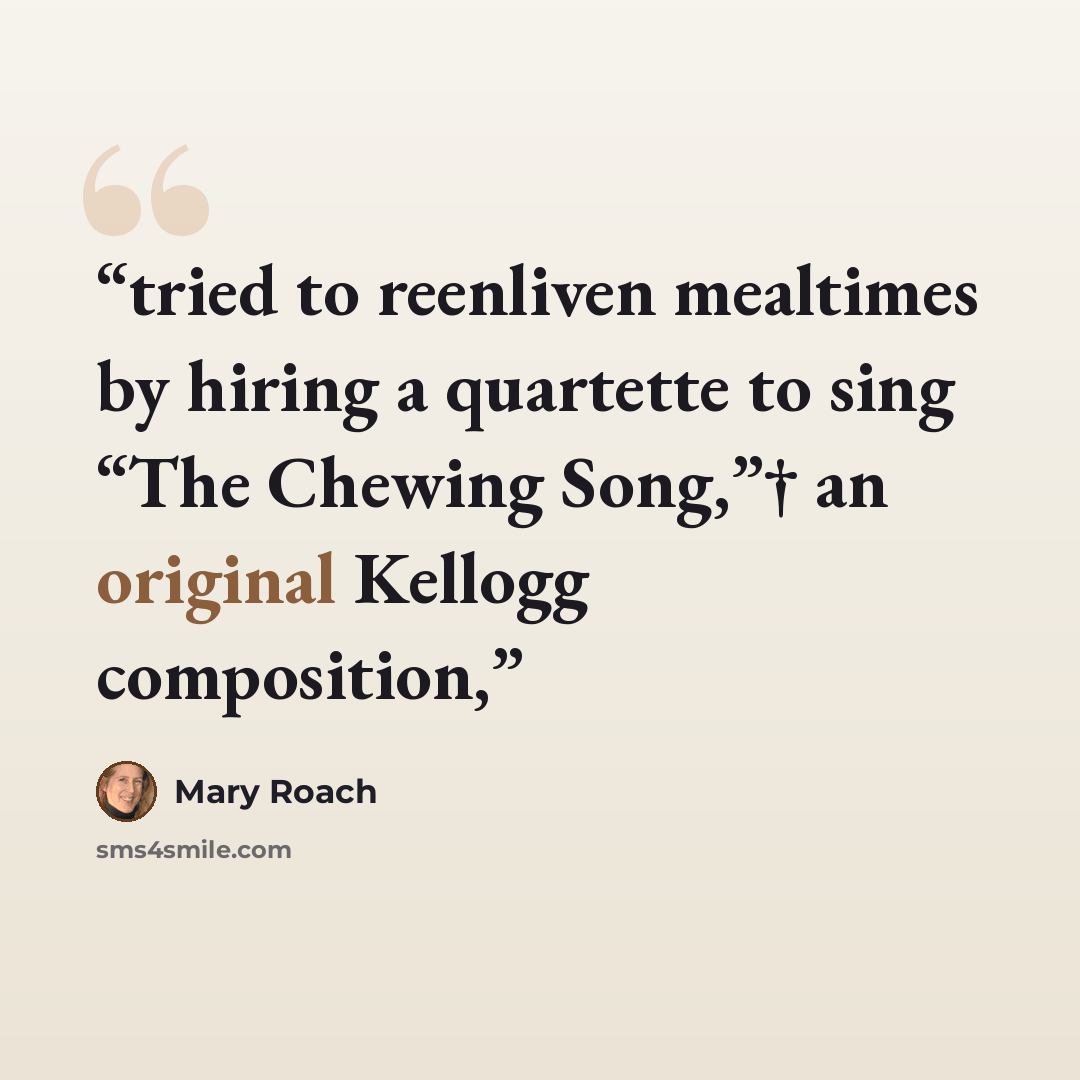 “tried to reenliven mealtimes by hiring a quartette to sing “The Chewing Song,”† an original Kellogg composition,” quote by Mary Roach