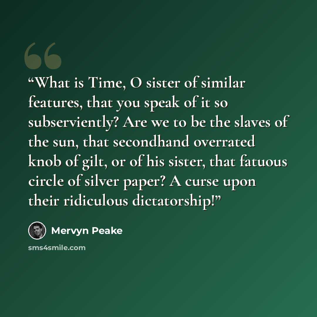 “What is Time, O sister of similar features, that you speak of it so subserviently? Are we to be the slaves of the sun, that secondhand overrated knob of gilt, or of his sister, that fatuous circle of silver paper? A curse upon their ridiculous dictatorship!” quote by Mervyn Peake
