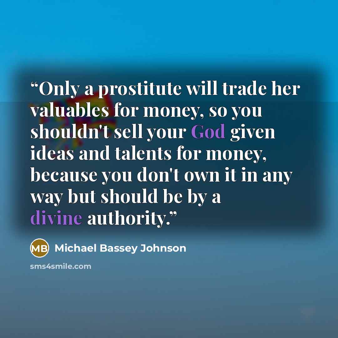 “Only a prostitute will trade her valuables for money, so you shouldn't sell your God given ideas and talents for money, because you don't own it in any way but should be by a divine authority.” quote by Michael Bassey Johnson