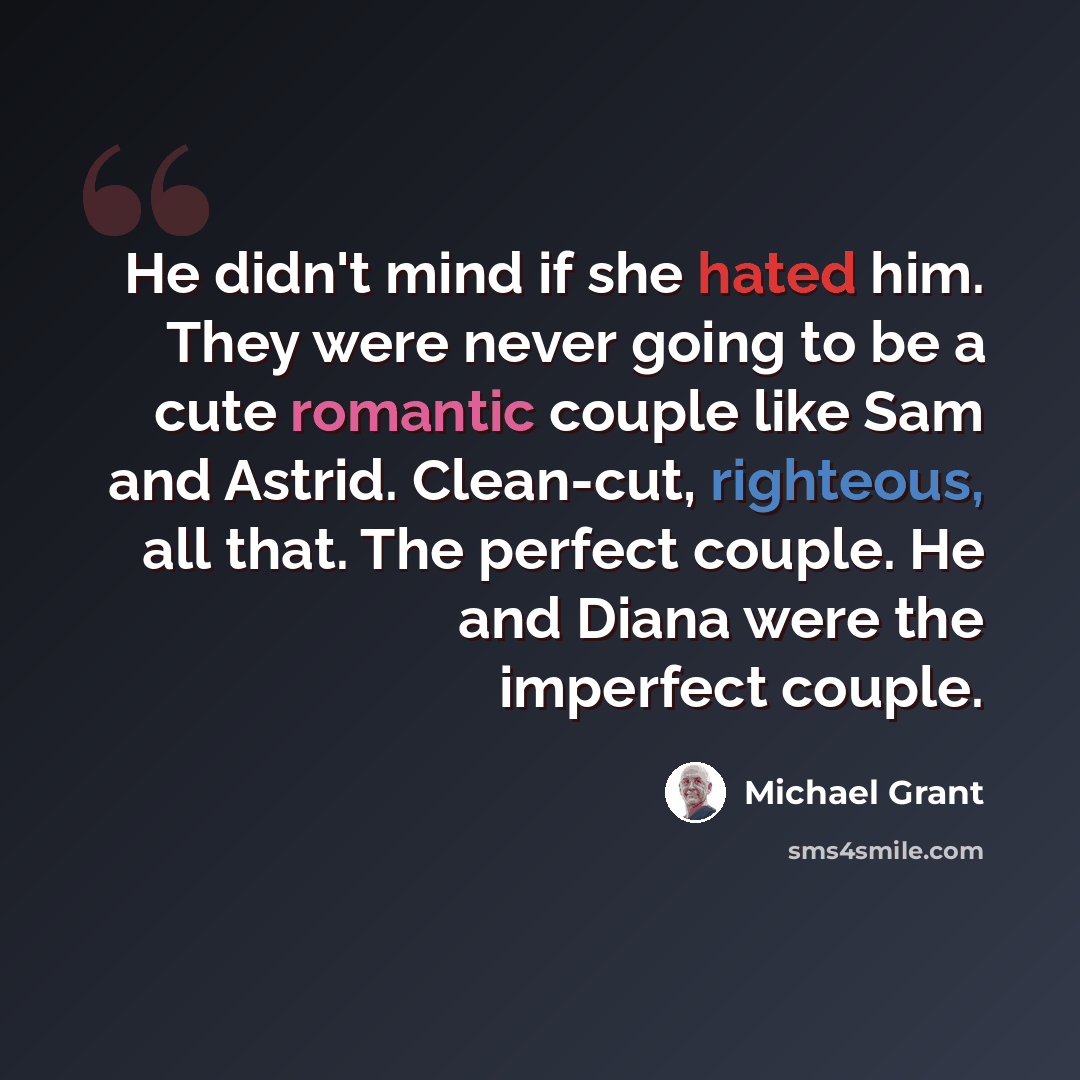 “He didn't mind if she hated him. They were never going to be a cute romantic couple like Sam and Astrid. Clean-cut, righteous, all that. The perfect couple. He and Diana were the imperfect couple.” quote by Michael Grant