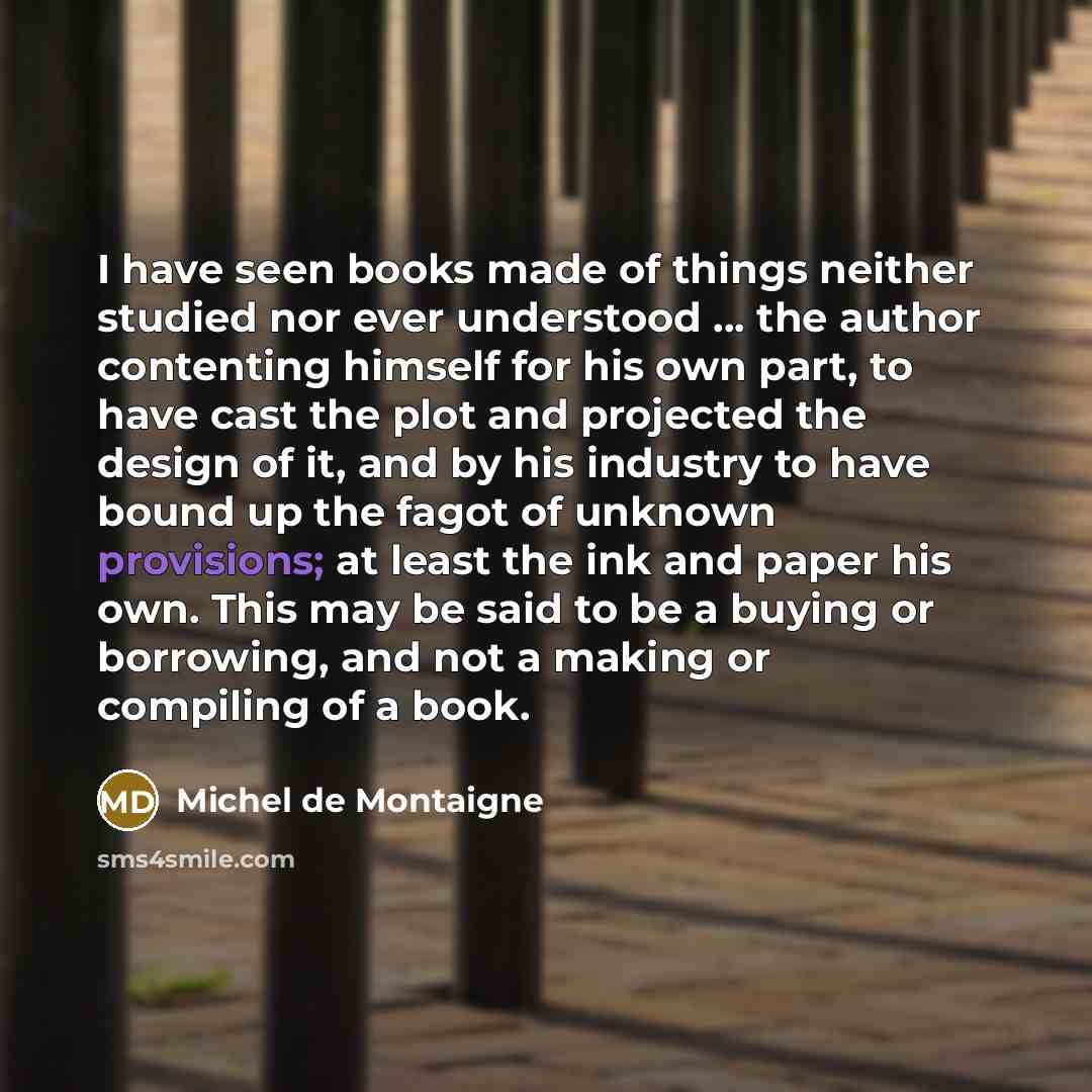 “I have seen books made of things neither studied nor ever understood ... the author contenting himself for his own part, to have cast the plot and projected the design of it, and by his industry to have bound up the fagot of unknown provisions; at least the ink and paper his own. This may be said…” quote by Michel de Montaigne