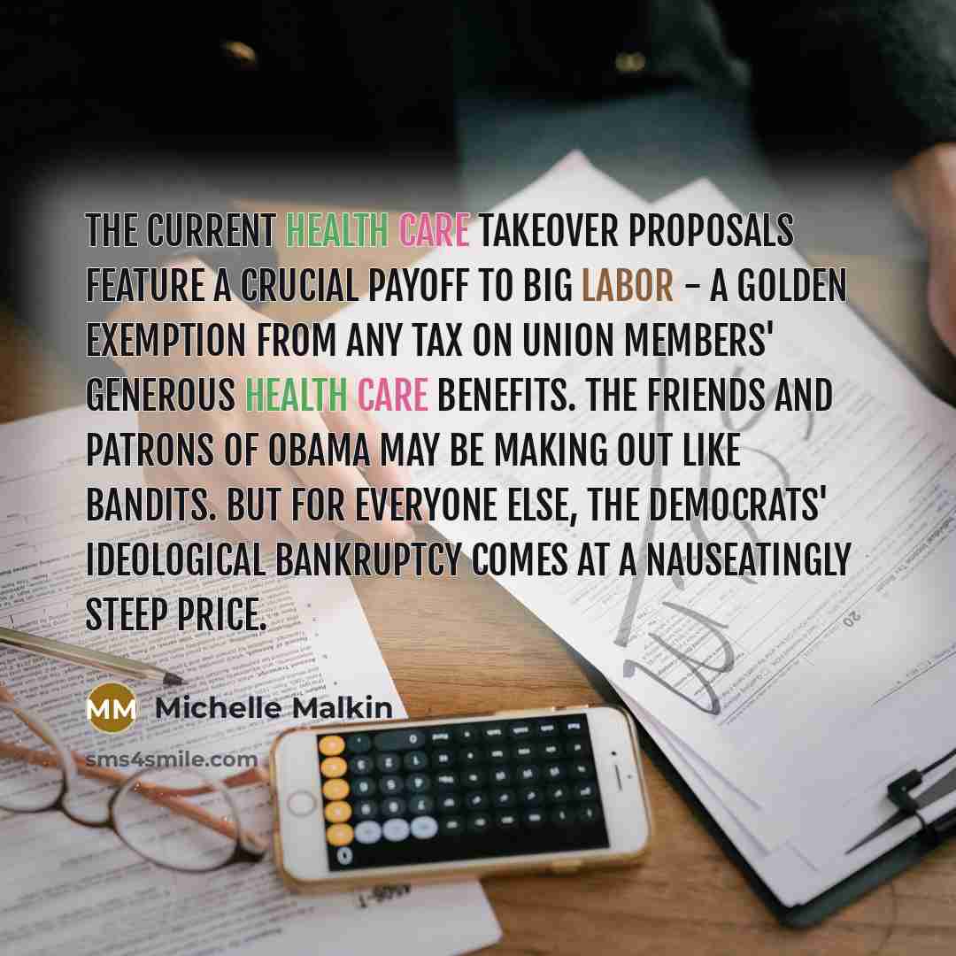 “The current health care takeover proposals feature a crucial payoff to Big Labor - a golden exemption from any tax on union members' generous health care benefits. The friends and patrons of Obama may be making out like bandits. But for everyone else, the Democrats' ideological bankruptcy comes at…” quote by Michelle Malkin