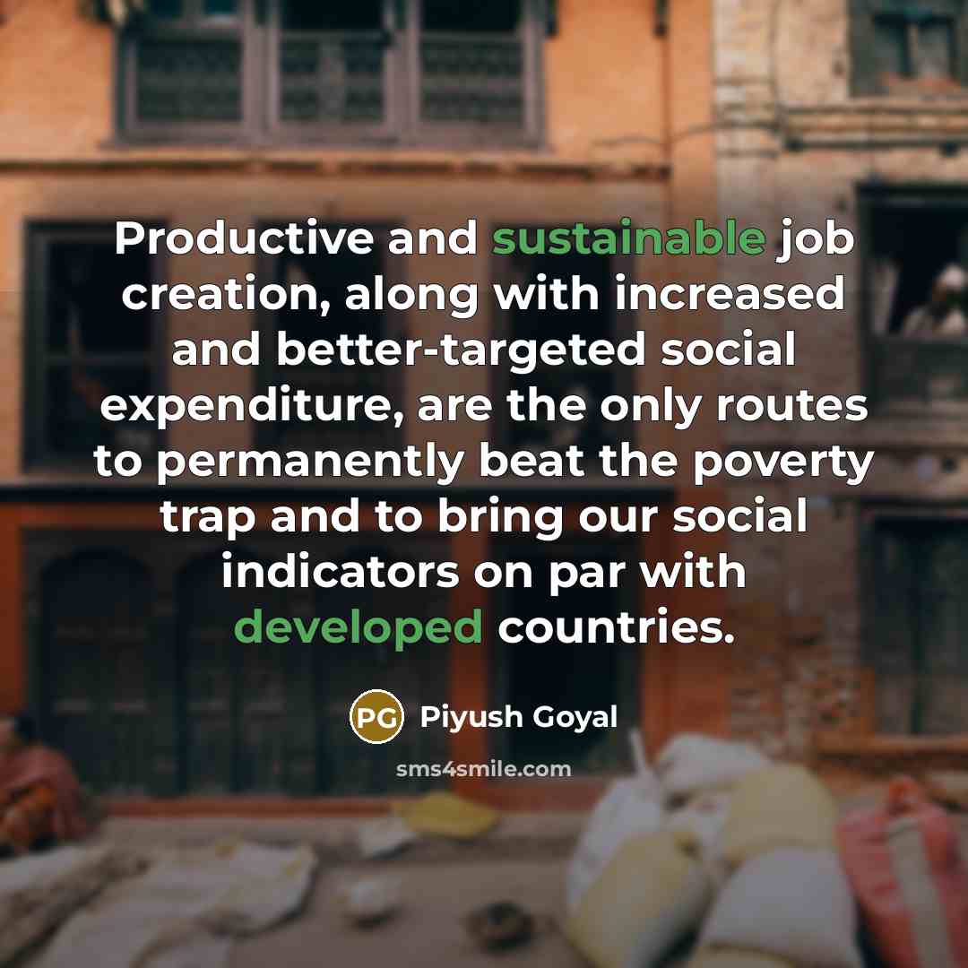 “Productive and sustainable job creation, along with increased and better-targeted social expenditure, are the only routes to permanently beat the poverty trap and to bring our social indicators on par with developed countries.” quote by Piyush Goyal