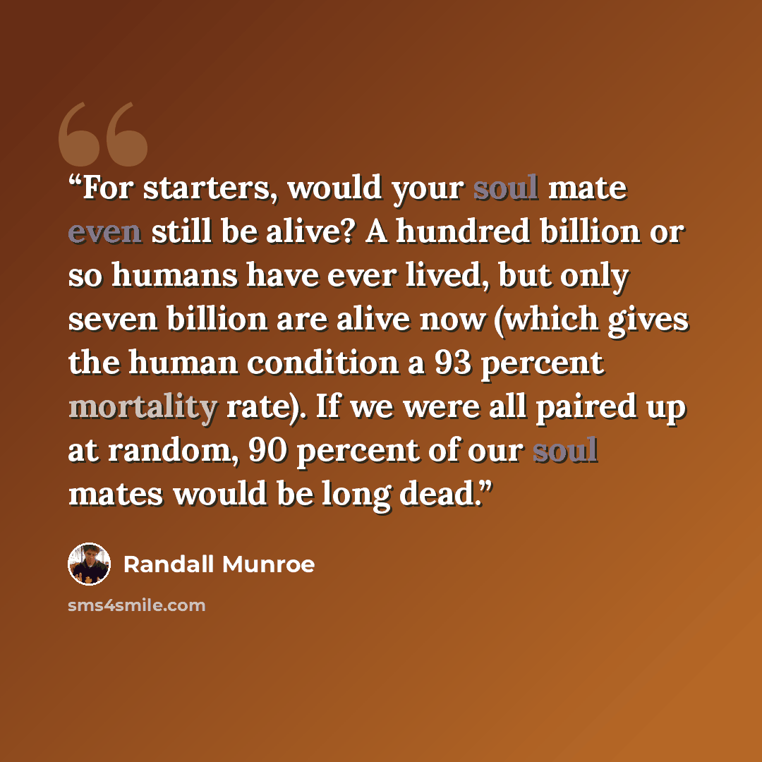 “For starters, would your soul mate even still be alive? A hundred billion or so humans have ever lived, but only seven billion are alive now (which gives the human condition a 93 percent mortality rate). If we were all paired up at random, 90 percent of our soul mates would be long dead.” quote by Randall Munroe
