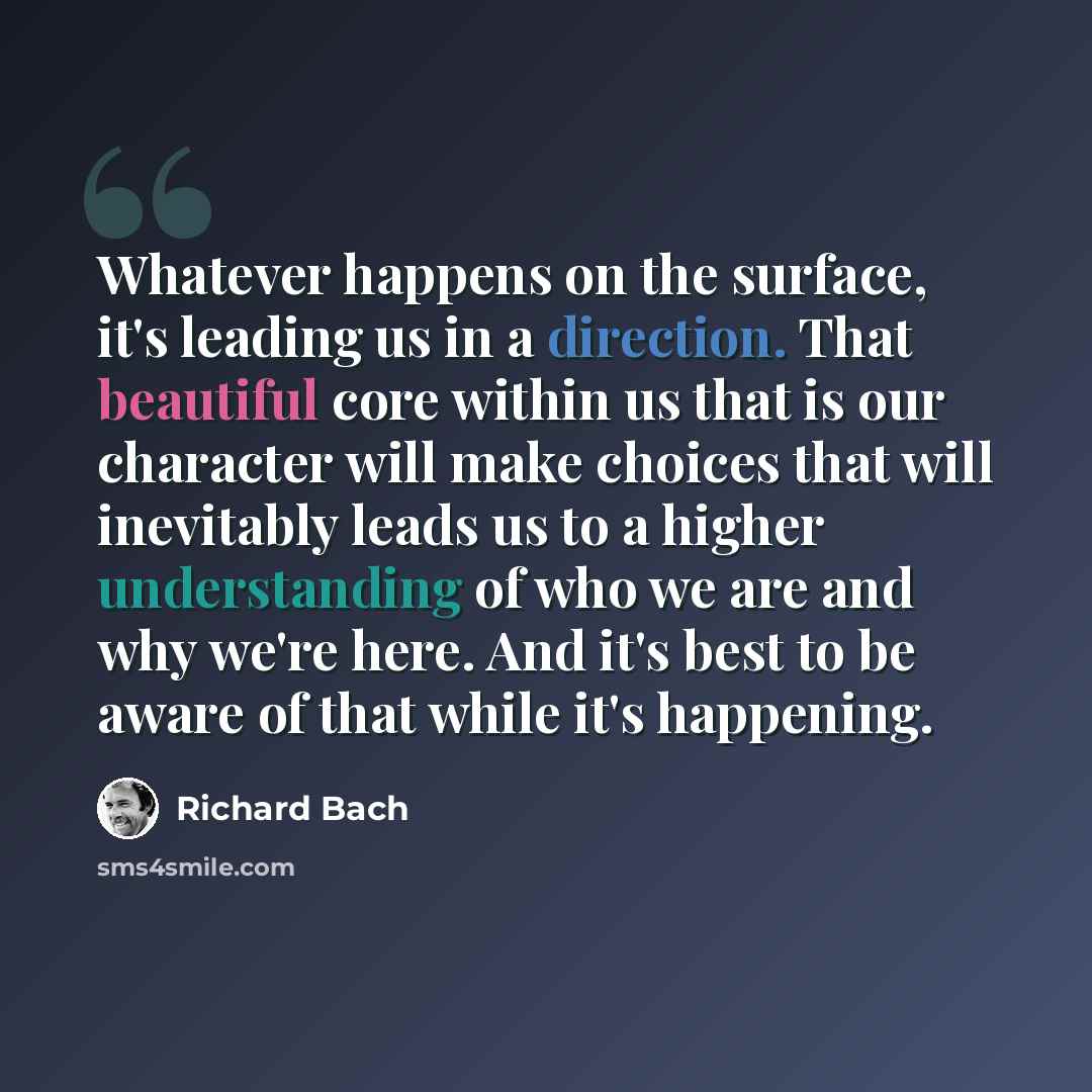 “Whatever happens on the surface, it's leading us in a direction. That beautiful core within us that is our character will make choices that will inevitably leads us to a higher understanding of who we are and why we're here. And it's best to be aware of that while it's happening.” quote by Richard Bach