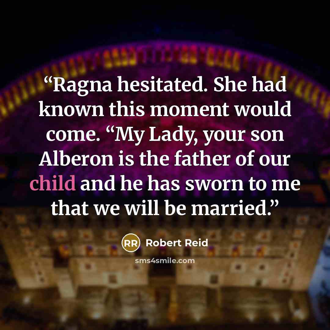 “Ragna hesitated. She had known this moment would come. “My Lady, your son Alberon is the father of our child and he has sworn to me that we will be married.” quote by Robert Reid
