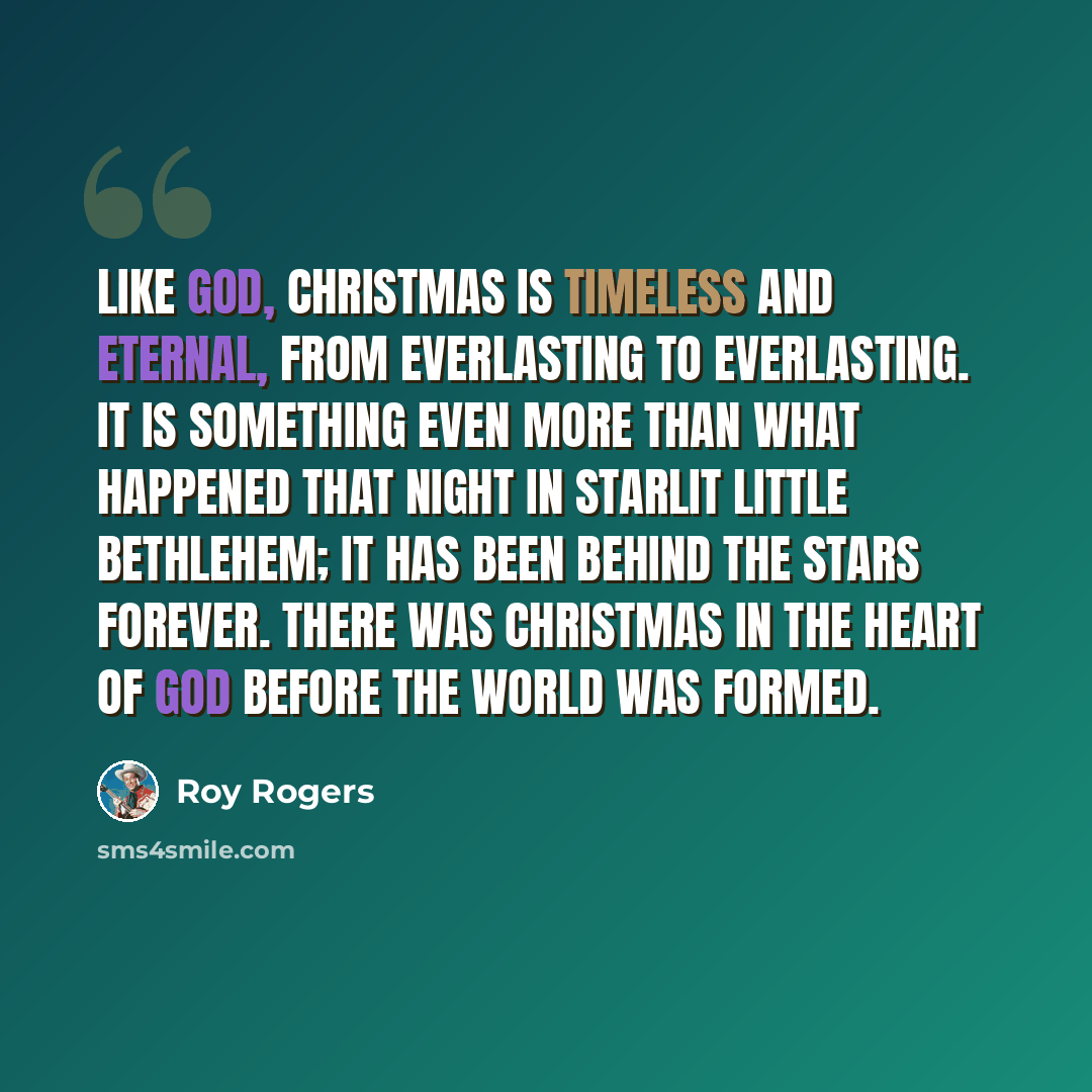 “Like God, Christmas is timeless and eternal, from everlasting to everlasting. It is something even more than what happened that night in starlit little Bethlehem; it has been behind the stars forever. There was Christmas in the heart of God before the world was formed.” quote by Roy Rogers