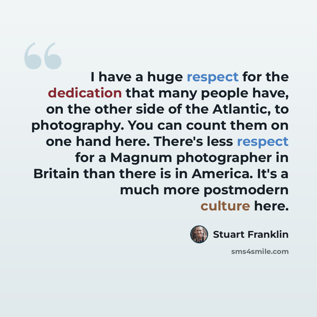 “I have a huge respect for the dedication that many people have, on the other side of the Atlantic, to photography. You can count them on one hand here. There's less respect for a Magnum photographer in Britain than there is in America. It's a much more postmodern culture here.” quote by Stuart Franklin