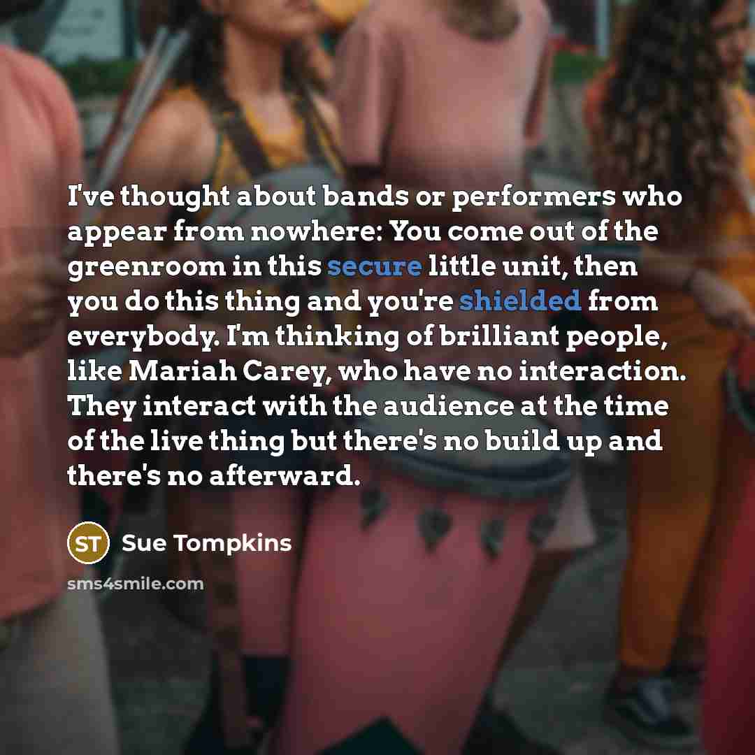 “I've thought about bands or performers who appear from nowhere: You come out of the greenroom in this secure little unit, then you do this thing and you're shielded from everybody. I'm thinking of brilliant people, like Mariah Carey, who have no interaction. They interact with the audience at the…” quote by Sue Tompkins