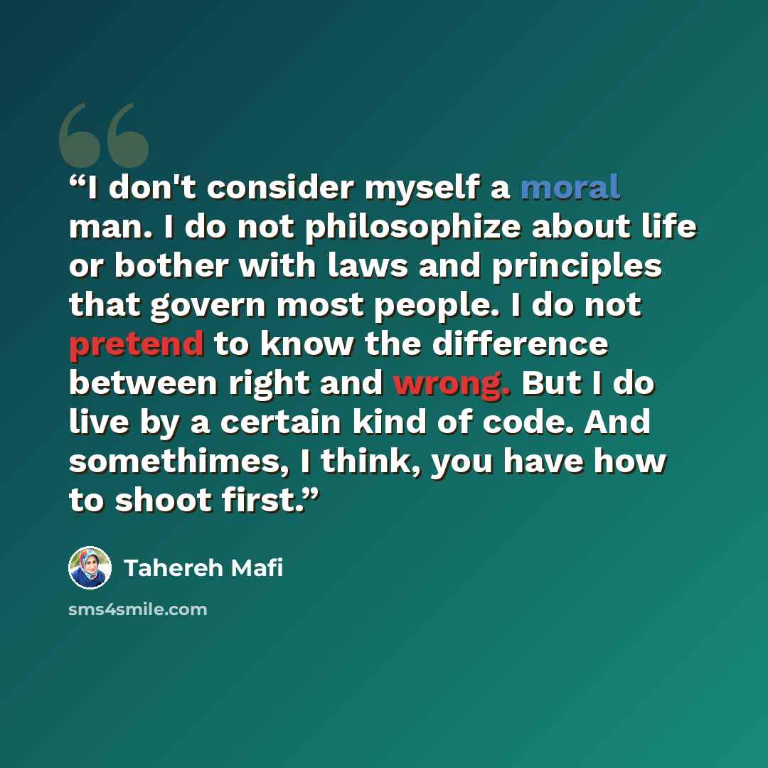 “I don't consider myself a moral man. I do not philosophize about life or bother with laws and principles that govern most people. I do not pretend to know the difference between right and wrong. But I do live by a certain kind of code. And somethimes, I think, you have how to shoot first.” quote by Tahereh Mafi
