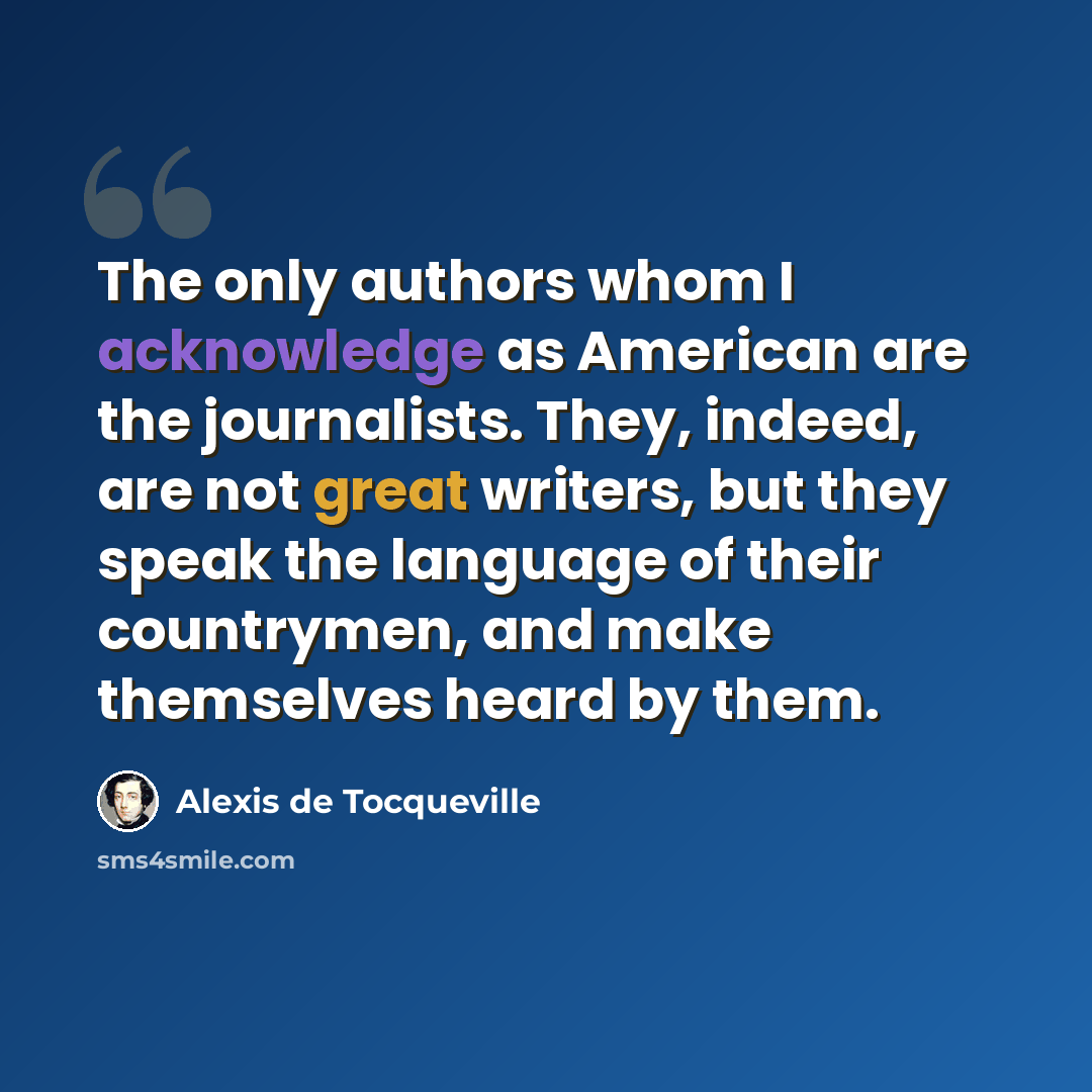 “The only authors whom I acknowledge as American are the journalists. They, indeed, are not great writers, but they speak the language of their countrymen, and make themselves heard by them.” quote by Alexis de Tocqueville