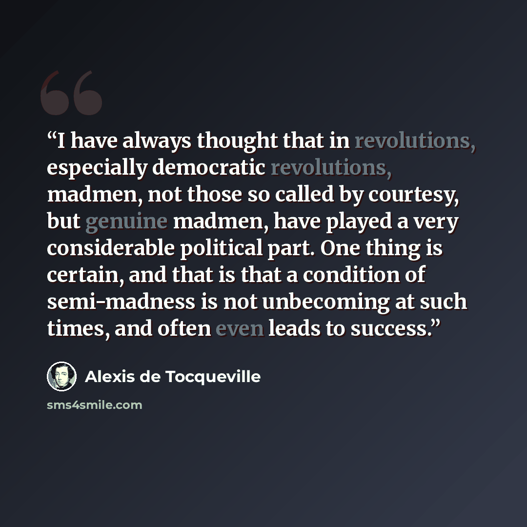 “I have always thought that in revolutions, especially democratic revolutions, madmen, not those so called by courtesy, but genuine madmen, have played a very considerable political part. One thing is certain, and that is that a condition of semi-madness is not unbecoming at such times, and often…” quote by Alexis de Tocqueville
