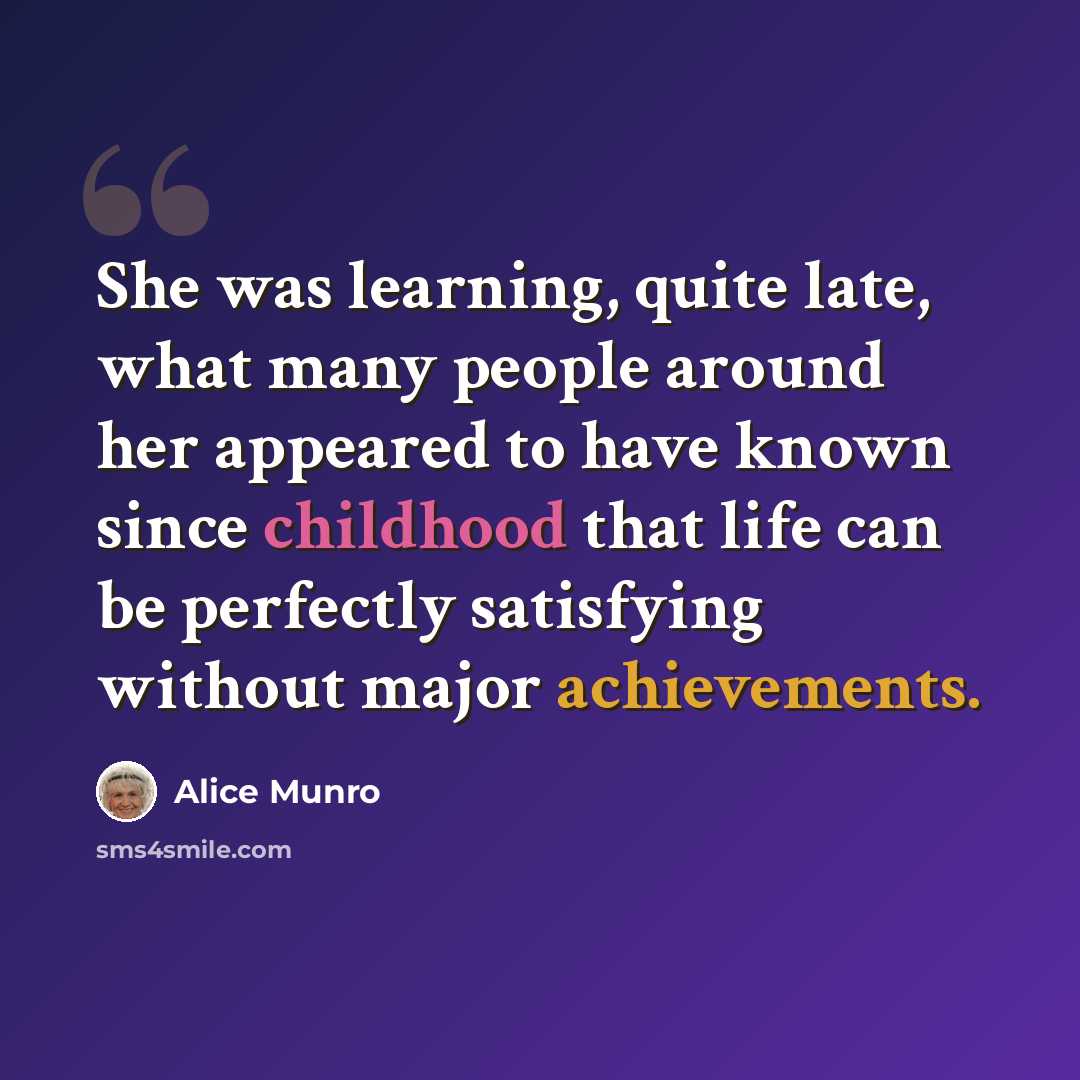 “She was learning, quite late, what many people around her appeared to have known since childhood that life can be perfectly satisfying without major achievements.” quote by Alice Munro
