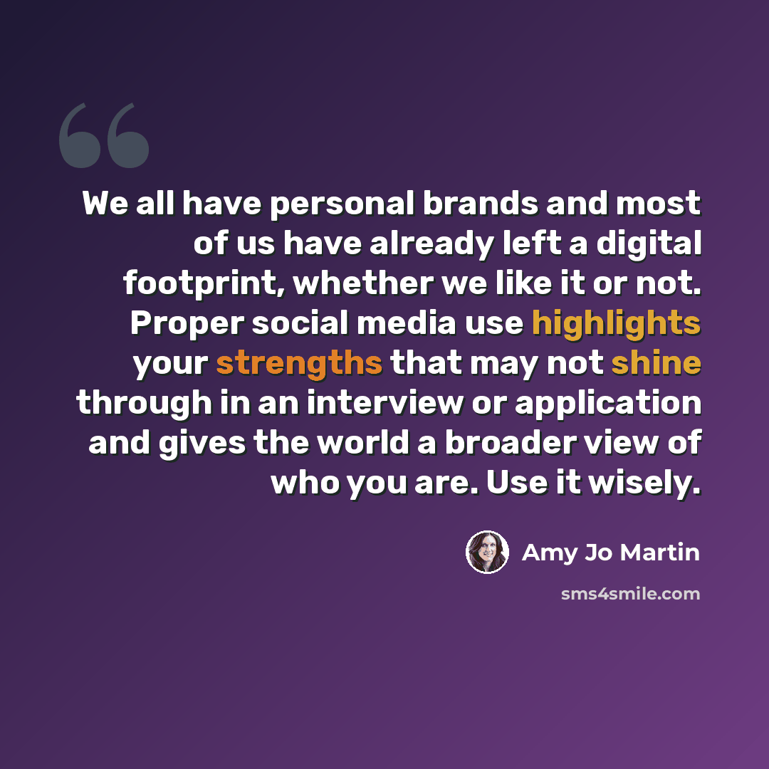 “We all have personal brands and most of us have already left a digital footprint, whether we like it or not. Proper social media use highlights your strengths that may not shine through in an interview or application and gives the world a broader view of who you are. Use it wisely.” quote by Amy Jo Martin