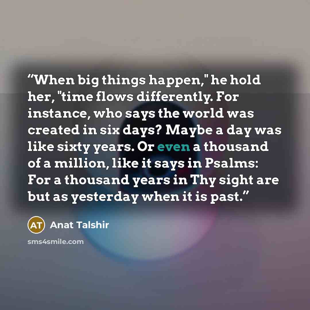 “When big things happen," he hold her, "time flows differently. For instance, who says the world was created in six days? Maybe a day was like sixty years. Or even a thousand of a million, like it says in Psalms: For a thousand years in Thy sight are but as yesterday when it is past.” quote by Anat Talshir