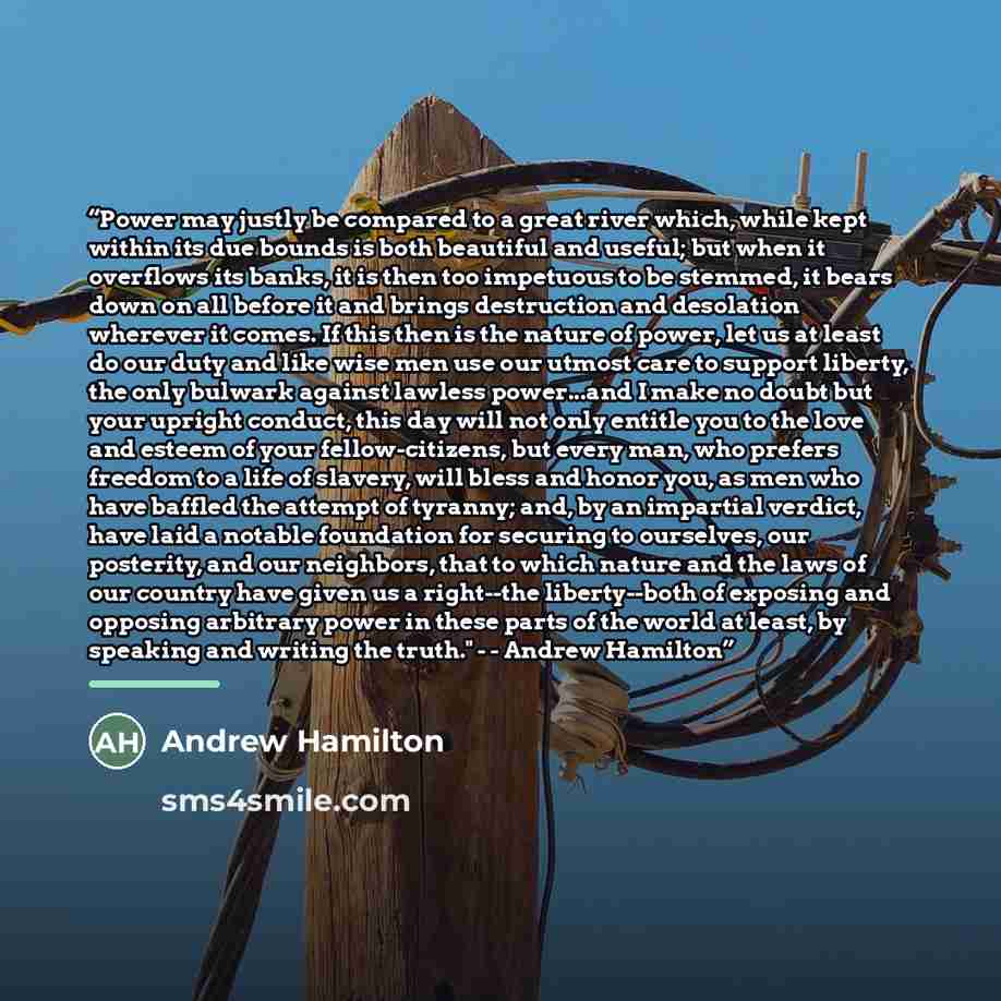 “Power may justly be compared to a great river which, while kept within its due bounds is both beautiful and useful; but when it overflows its banks, it is then too impetuous to be stemmed, it bears down on all before it and brings destruction and desolation wherever it comes. If this then is the…” quote by Andrew Hamilton
