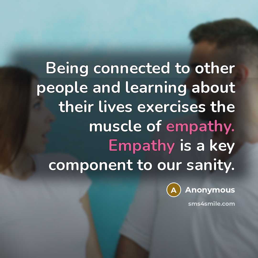 “Being connected to other people and learning about their lives exercises the muscle of empathy. Empathy is a key component to our sanity.” quote by Anonymous