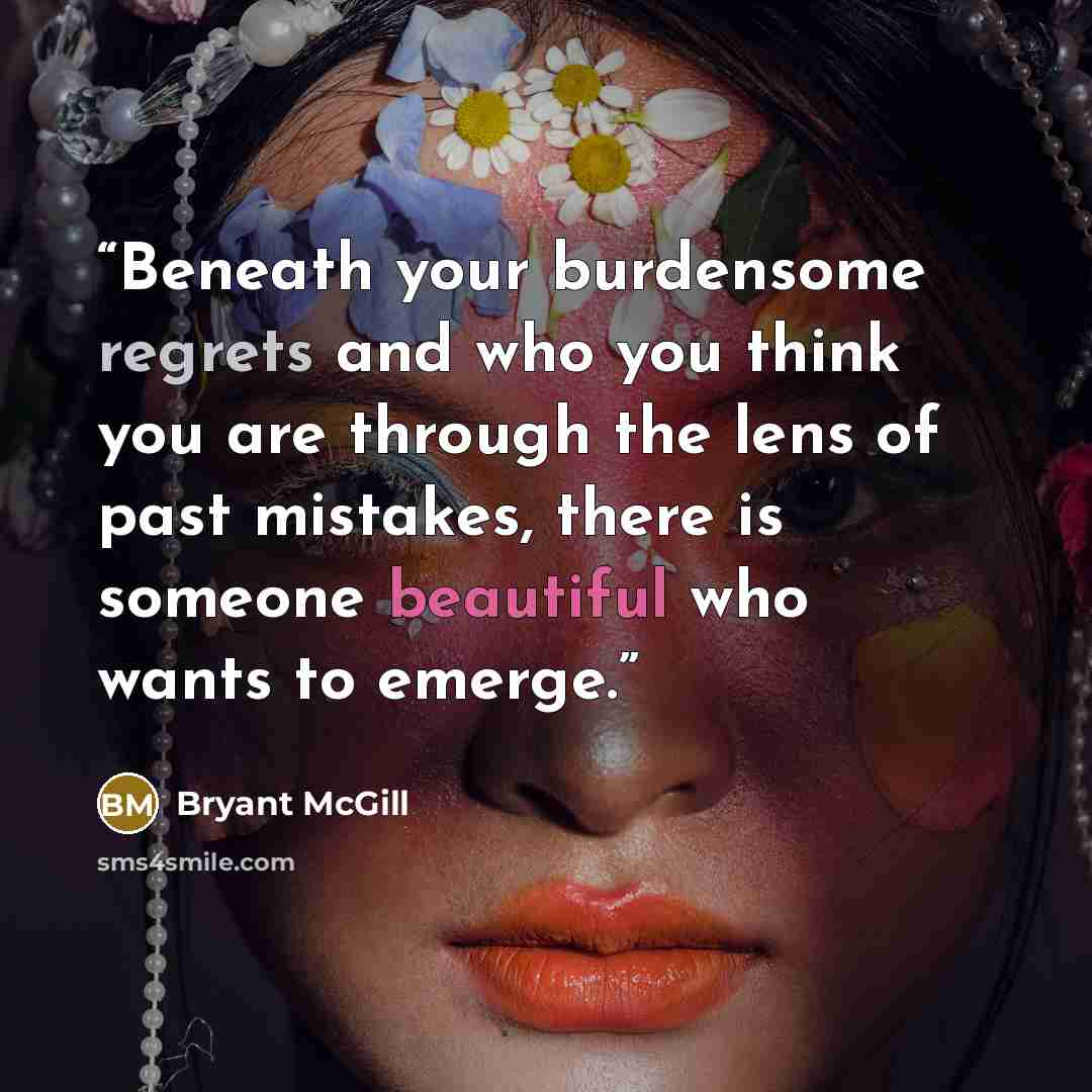 “Beneath your burdensome regrets and who you think you are through the lens of past mistakes, there is someone beautiful who wants to emerge.” quote by Bryant McGill