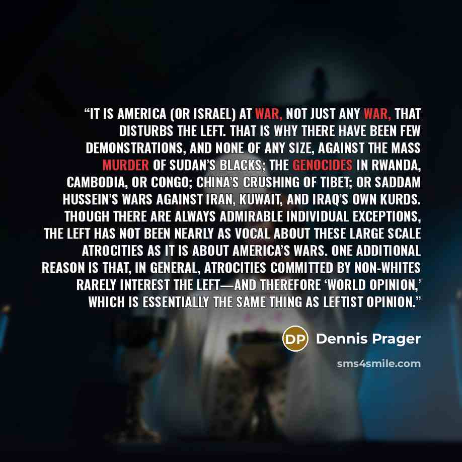 “It is America (or Israel) at war, not just any war, that disturbs the Left. That is why there have been few demonstrations, and none of any size, against the mass murder of Sudan’s blacks; the genocides in Rwanda, Cambodia, or Congo; China’s crushing of Tibet; or Saddam Hussein’s wars against…” quote by Dennis Prager