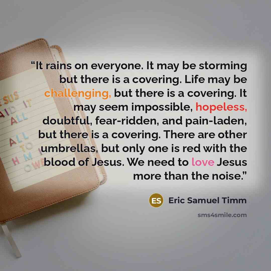 “It rains on everyone. It may be storming but there is a covering. Life may be challenging, but there is a covering. It may seem impossible, hopeless, doubtful, fear-ridden, and pain-laden, but there is a covering. There are other umbrellas, but only one is red with the blood of Jesus. We need to…” quote by Eric Samuel Timm