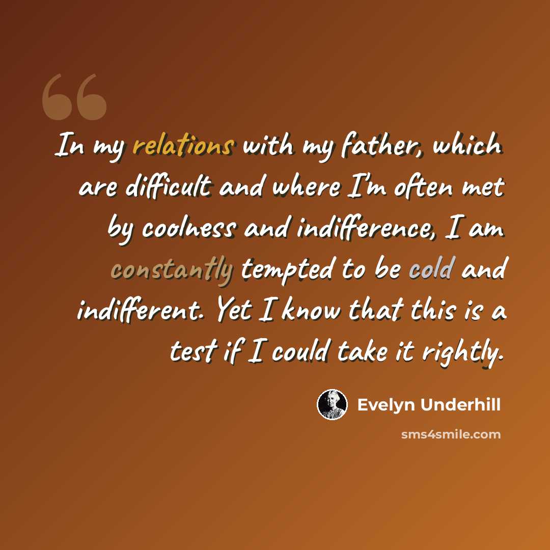 “In my relations with my father, which are difficult and where I'm often met by coolness and indifference, I am constantly tempted to be cold and indifferent. Yet I know that this is a test if I could take it rightly.” quote by Evelyn Underhill