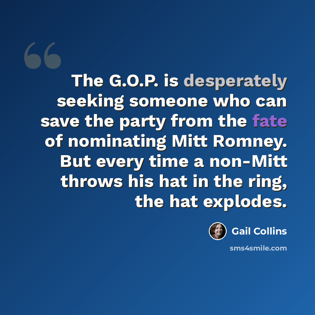 “The G.O.P. is desperately seeking someone who can save the party from the fate of nominating Mitt Romney. But every time a non-Mitt throws his hat in the ring, the hat explodes.” quote by Gail Collins