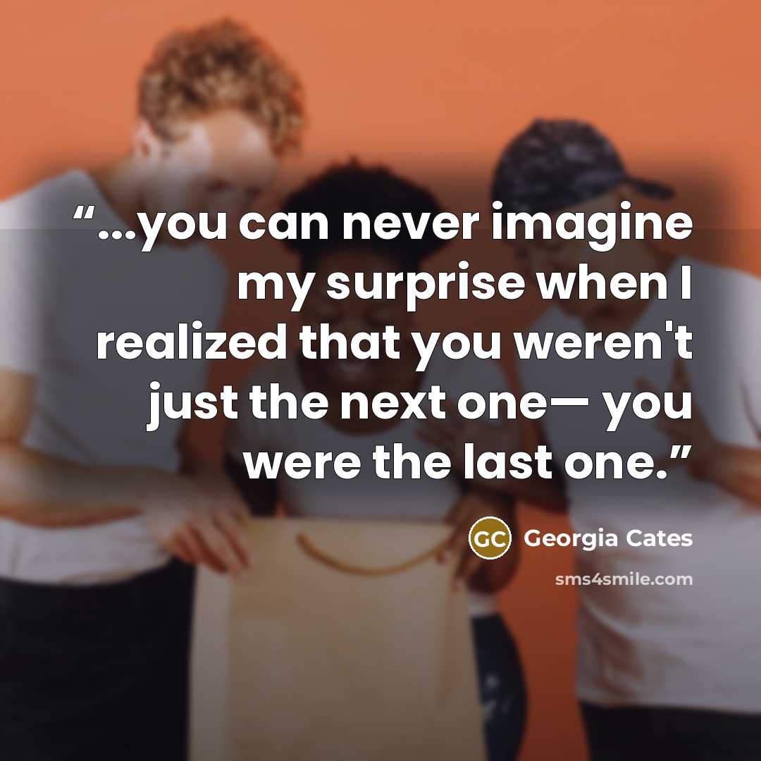 “...you can never imagine my surprise when I realized that you weren't just the next one— you were the last one.” quote by Georgia Cates