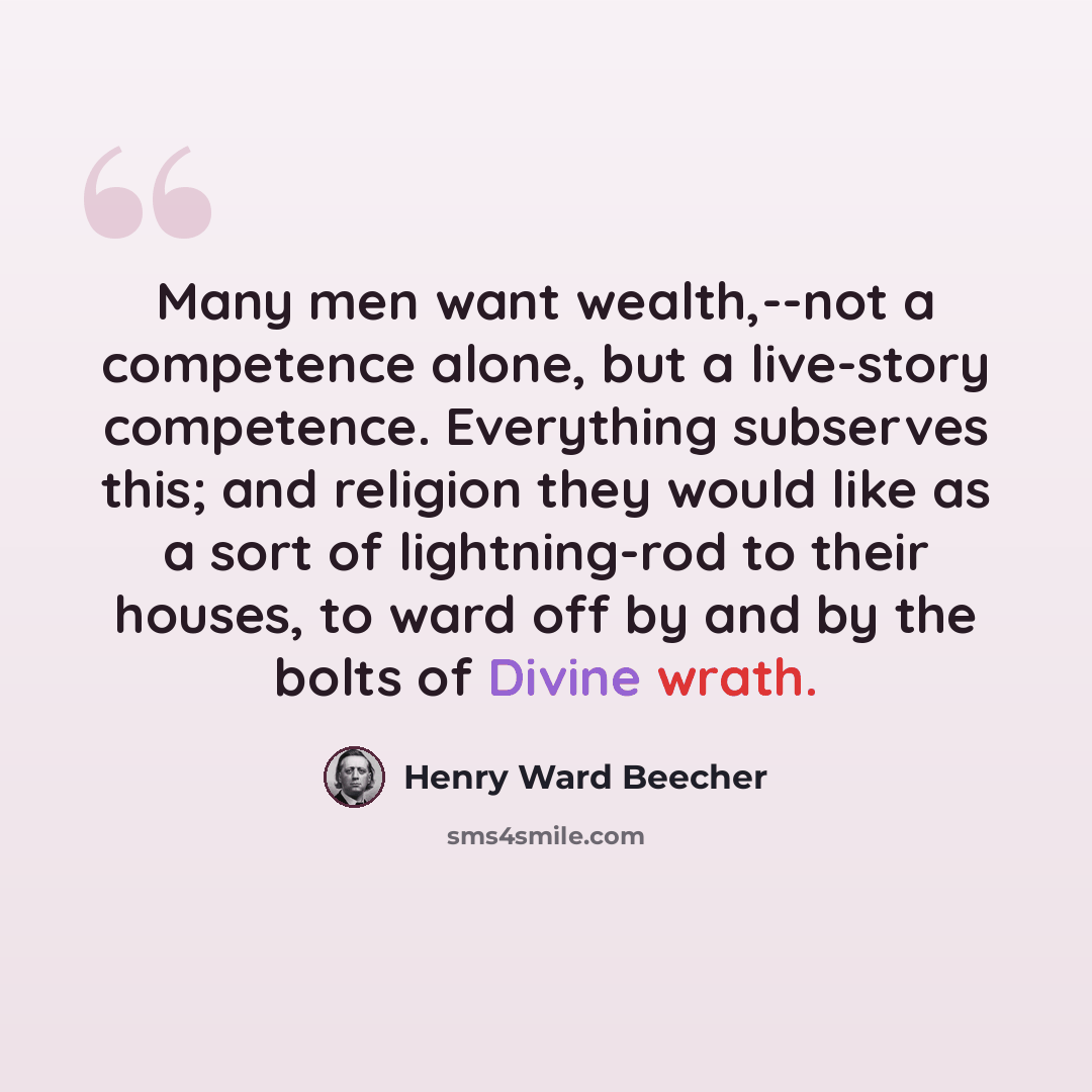 “Many men want wealth,--not a competence alone, but a live-story competence. Everything subserves this; and religion they would like as a sort of lightning-rod to their houses, to ward off by and by the bolts of Divine wrath.” quote by Henry Ward Beecher