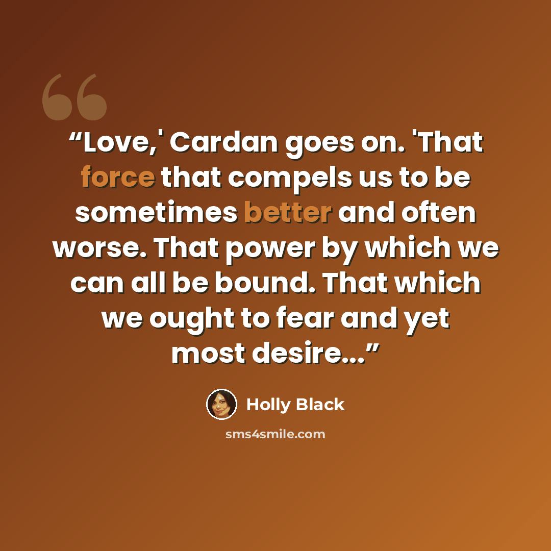 “Love,' Cardan goes on. 'That force that compels us to be sometimes better and often worse. That power by which we can all be bound. That which we ought to fear and yet most desire...” quote by Holly Black