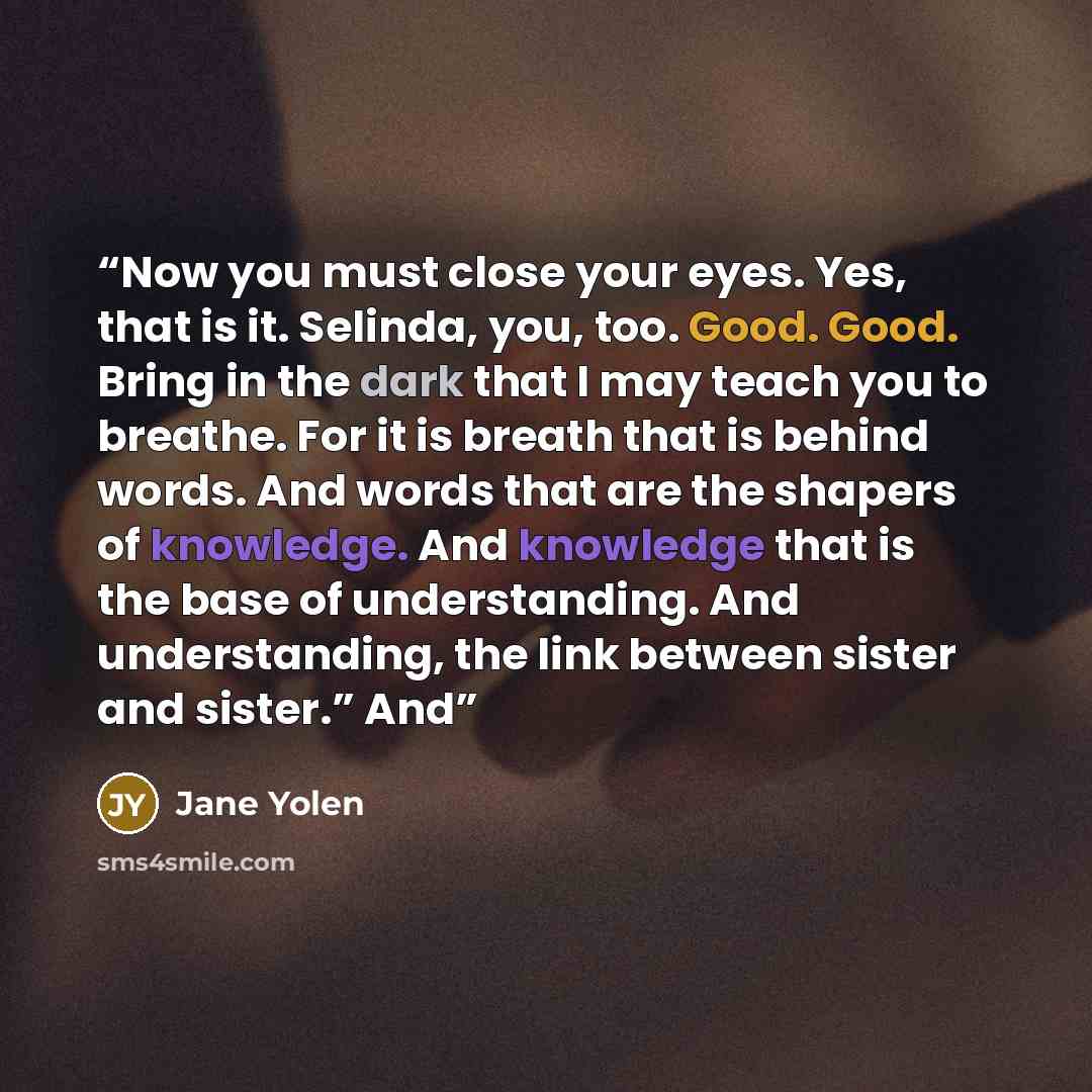 “Now you must close your eyes. Yes, that is it. Selinda, you, too. Good. Good. Bring in the dark that I may teach you to breathe. For it is breath that is behind words. And words that are the shapers of knowledge. And knowledge that is the base of understanding. And understanding, the link between…” quote by Jane Yolen