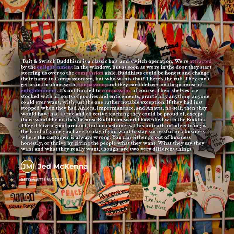 “Bait & Switch Buddhism is a classic bait-and-switch operation. We’re attracted by the enlightenment in the window, but as soon as we’re in the door they start steering us over to the compassion aisle. Buddhists could be honest and change their name to Compassionism, but who wants that? There’s the…” quote by Jed McKenna