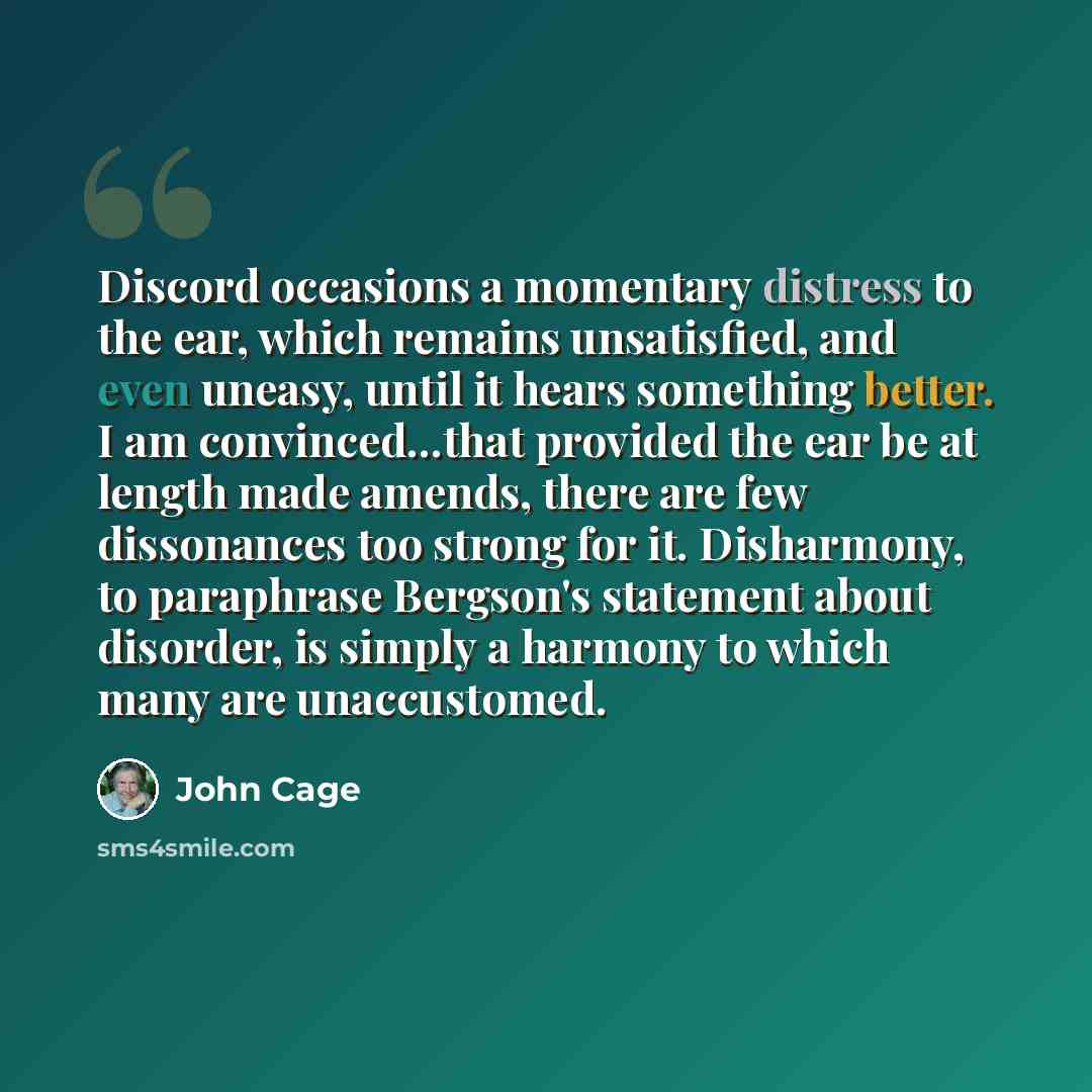 “Discord occasions a momentary distress to the ear, which remains unsatisfied, and even uneasy, until it hears something better. I am convinced...that provided the ear be at length made amends, there are few dissonances too strong for it. Disharmony, to paraphrase Bergson's statement about…” quote by John Cage