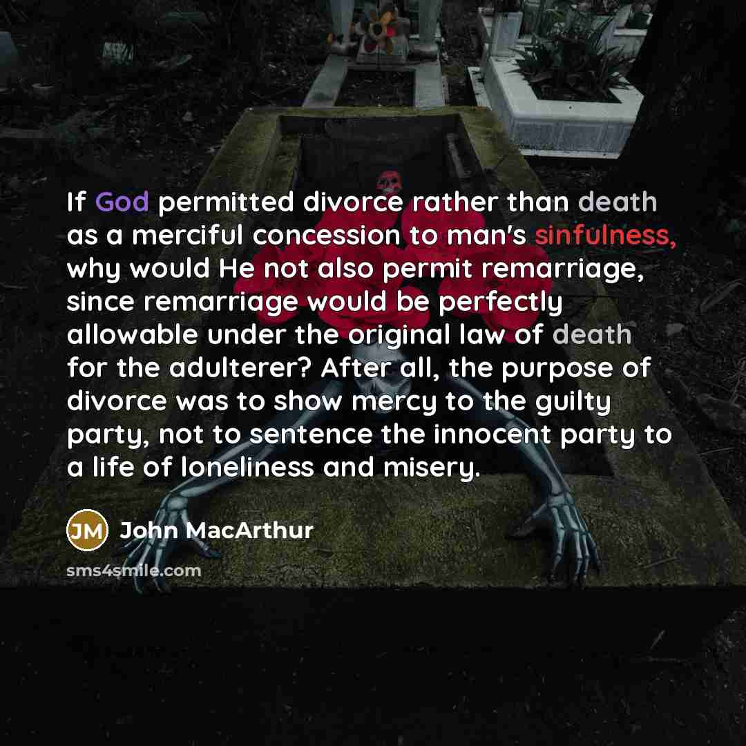 “If God permitted divorce rather than death as a merciful concession to man's sinfulness, why would He not also permit remarriage, since remarriage would be perfectly allowable under the original law of death for the adulterer? After all, the purpose of divorce was to show mercy to the guilty…” quote by John Macarthur