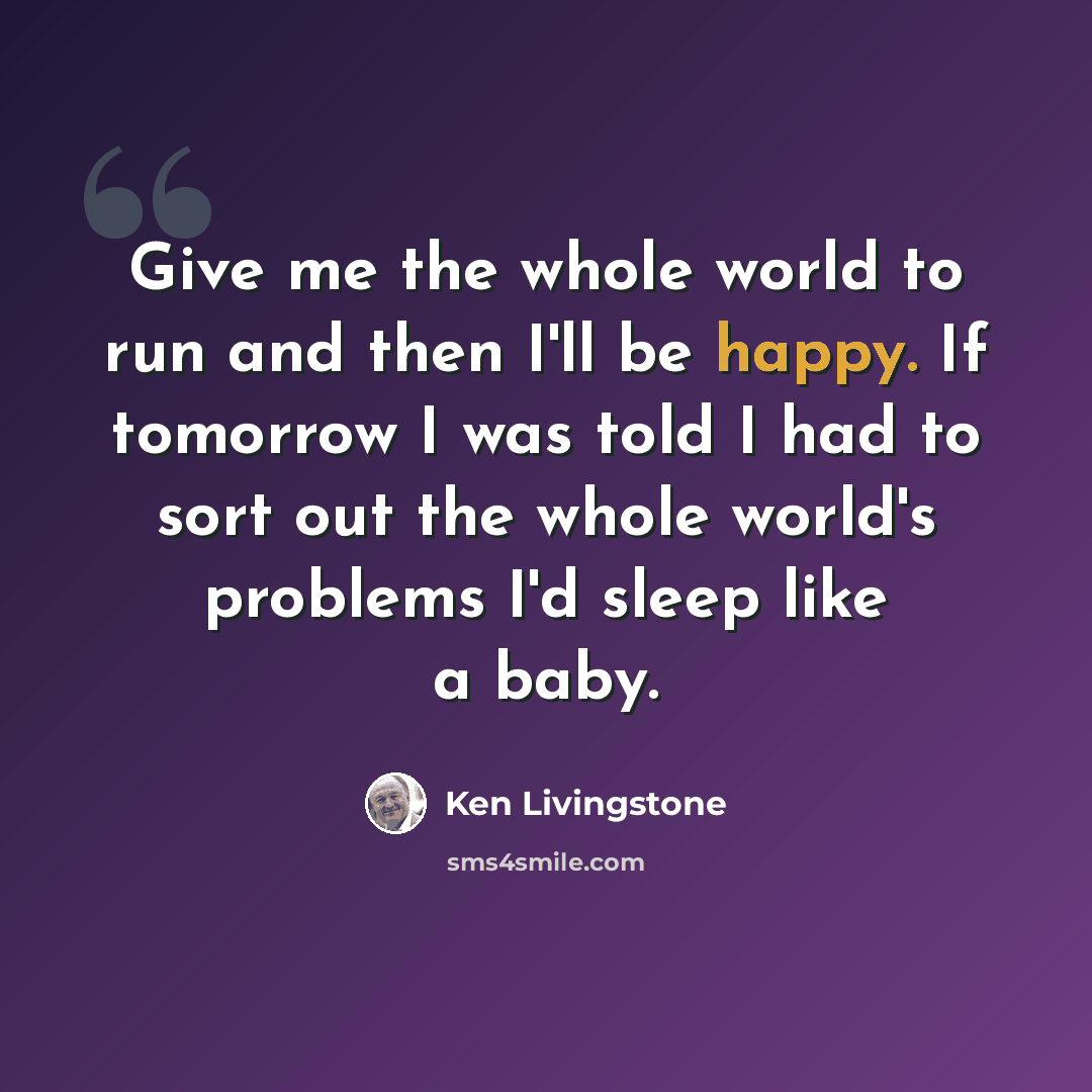 “Give me the whole world to run and then I'll be happy. If tomorrow I was told I had to sort out the whole world's problems I'd sleep like a baby.” quote by Ken Livingstone