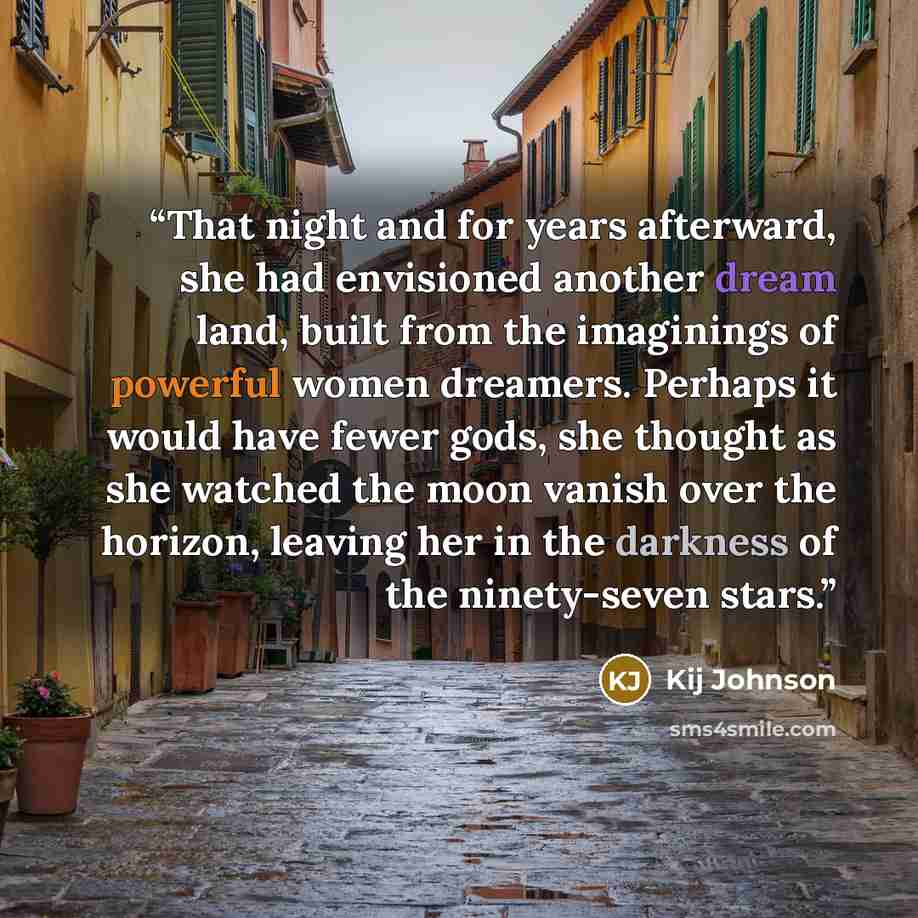 “That night and for years afterward, she had envisioned another dream land, built from the imaginings of powerful women dreamers. Perhaps it would have fewer gods, she thought as she watched the moon vanish over the horizon, leaving her in the darkness of the ninety-seven stars.” quote by Kij Johnson