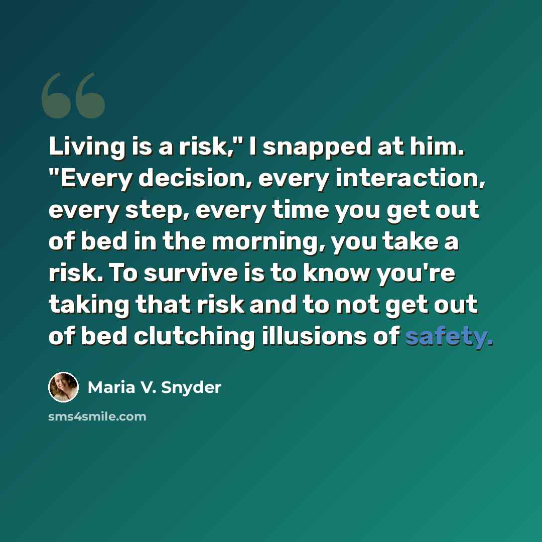 “Living is a risk," I snapped at him. "Every decision, every interaction, every step, every time you get out of bed in the morning, you take a risk. To survive is to know you're taking that risk and to not get out of bed clutching illusions of safety.” quote by Maria V. Snyder