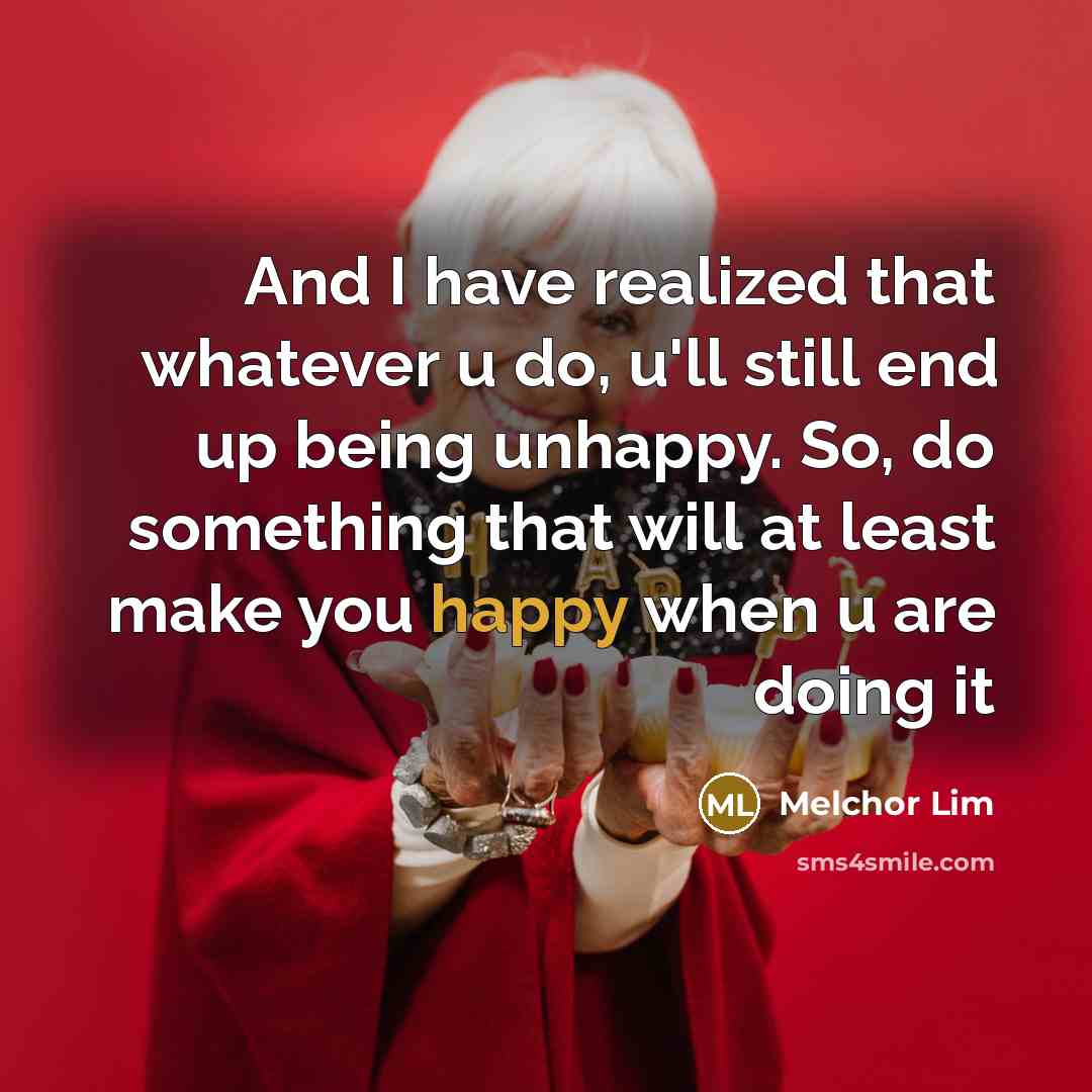 “And I have realized that whatever u do, u'll still end up being unhappy. So, do something that will at least make you happy when u are doing it” quote by Melchor Lim
