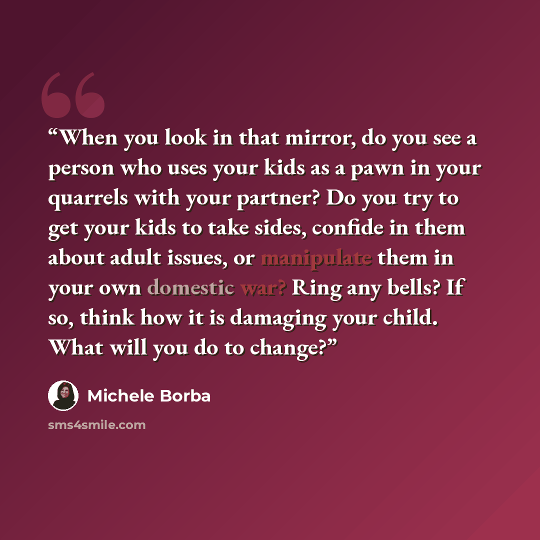 “When you look in that mirror, do you see a person who uses your kids as a pawn in your quarrels with your partner? Do you try to get your kids to take sides, confide in them about adult issues, or manipulate them in your own domestic war? Ring any bells? If so, think how it is damaging your child…” quote by Michele Borba