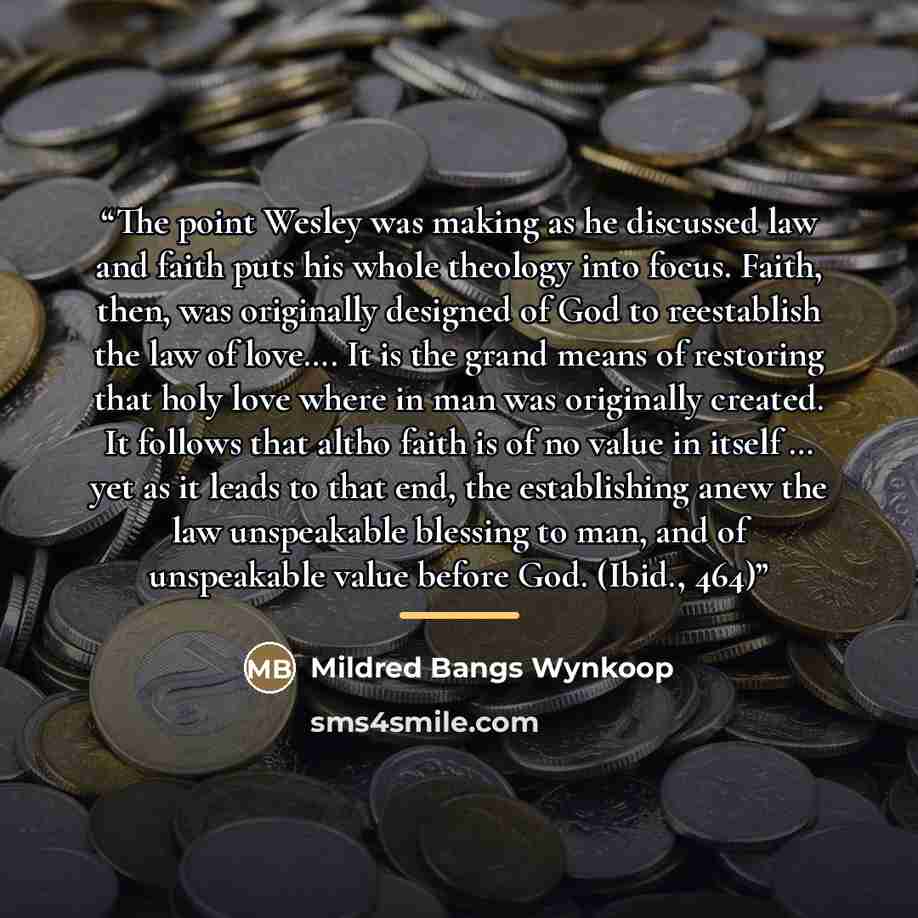 “The point Wesley was making as he discussed law and faith puts his whole theology into focus. Faith, then, was originally designed of God to reestablish the law of love…. It is the grand means of restoring that holy love where in man was originally created. It follows that altho faith is of no…” quote by Mildred Bangs Wynkoop