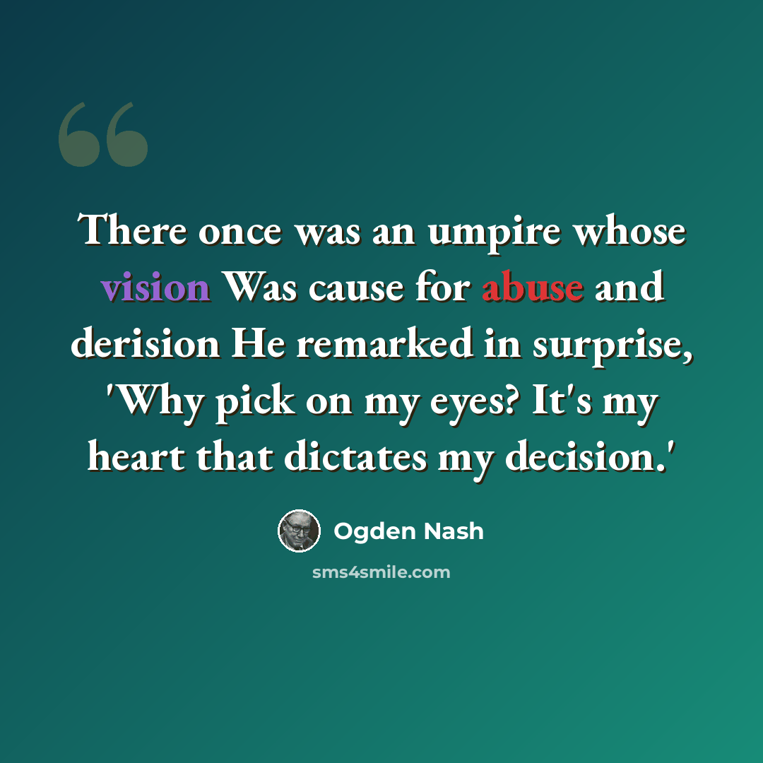 “There once was an umpire whose vision Was cause for abuse and derision He remarked in surprise, 'Why pick on my eyes? It's my heart that dictates my decision.'” quote by Ogden Nash
