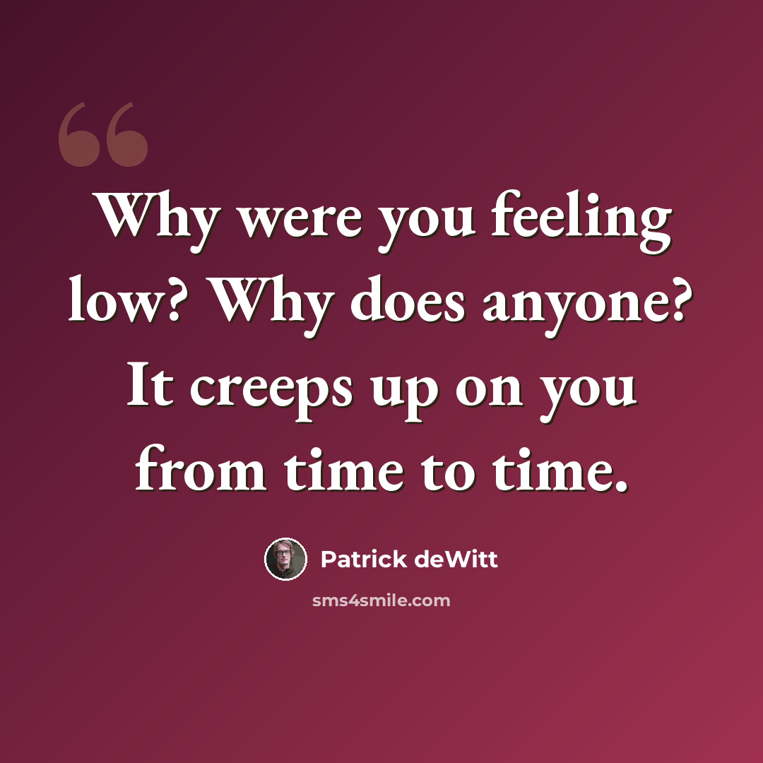 “Why were you feeling low? Why does anyone? It creeps up on you from time to time.” quote by Patrick deWitt