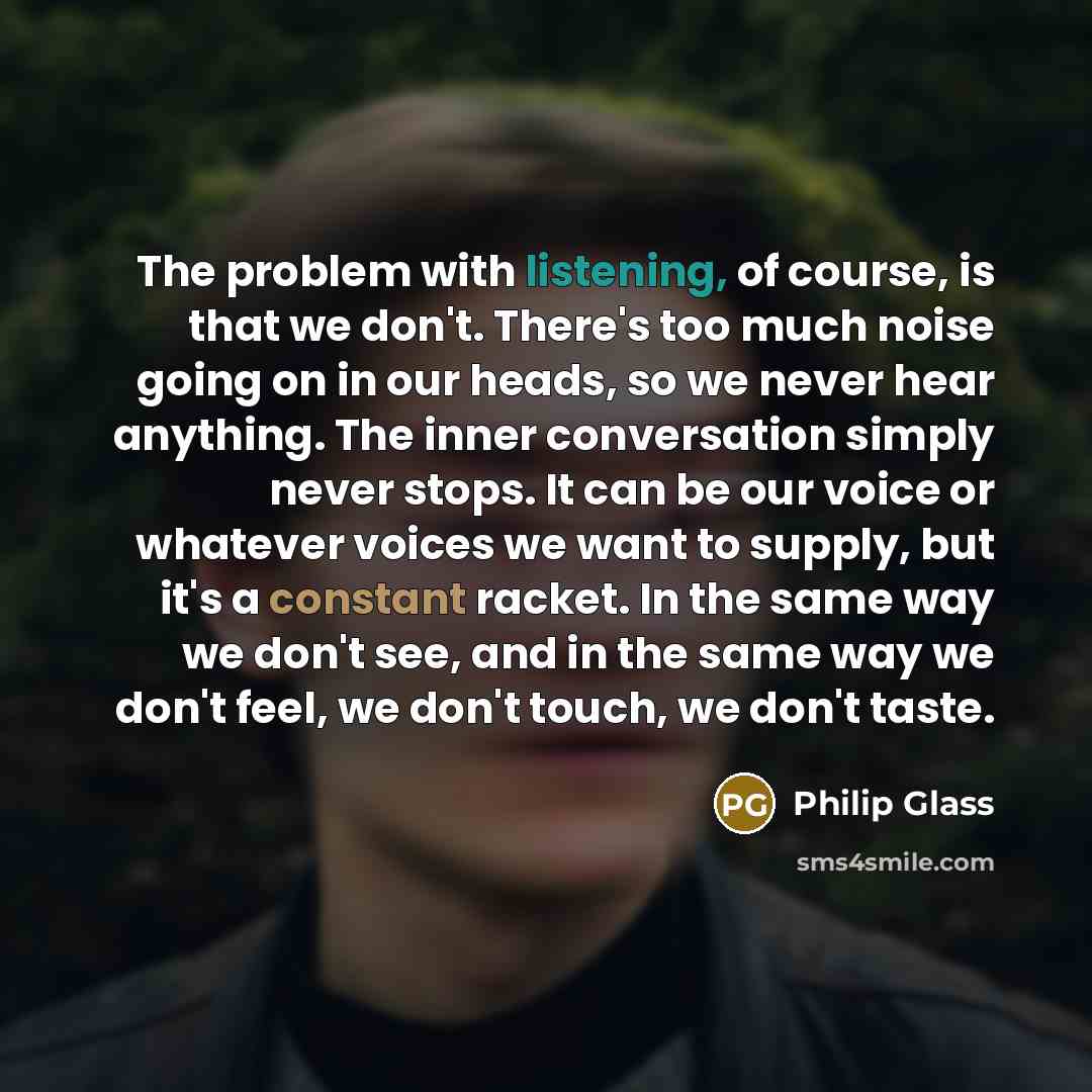 “The problem with listening, of course, is that we don't. There's too much noise going on in our heads, so we never hear anything. The inner conversation simply never stops. It can be our voice or whatever voices we want to supply, but it's a constant racket. In the same way we don't see, and in…” quote by Philip Glass