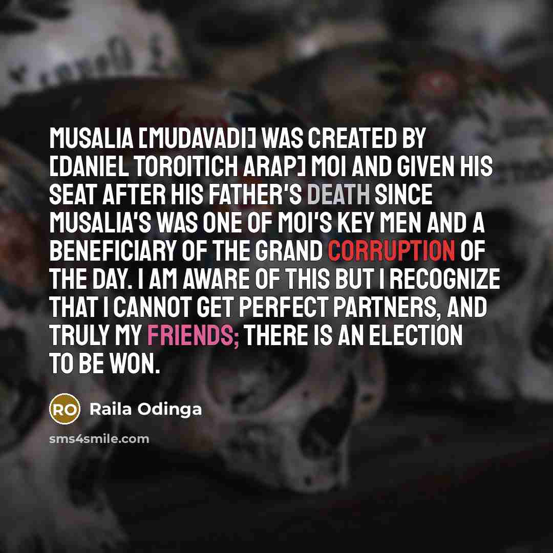 “Musalia [Mudavadi] was created by [Daniel Toroitich arap] Moi and given his seat after his father's death since Musalia's was one of Moi's key men and a beneficiary of the grand corruption of the day. I am aware of this but I recognize that I cannot get perfect partners, and truly my friends…” quote by Raila Odinga