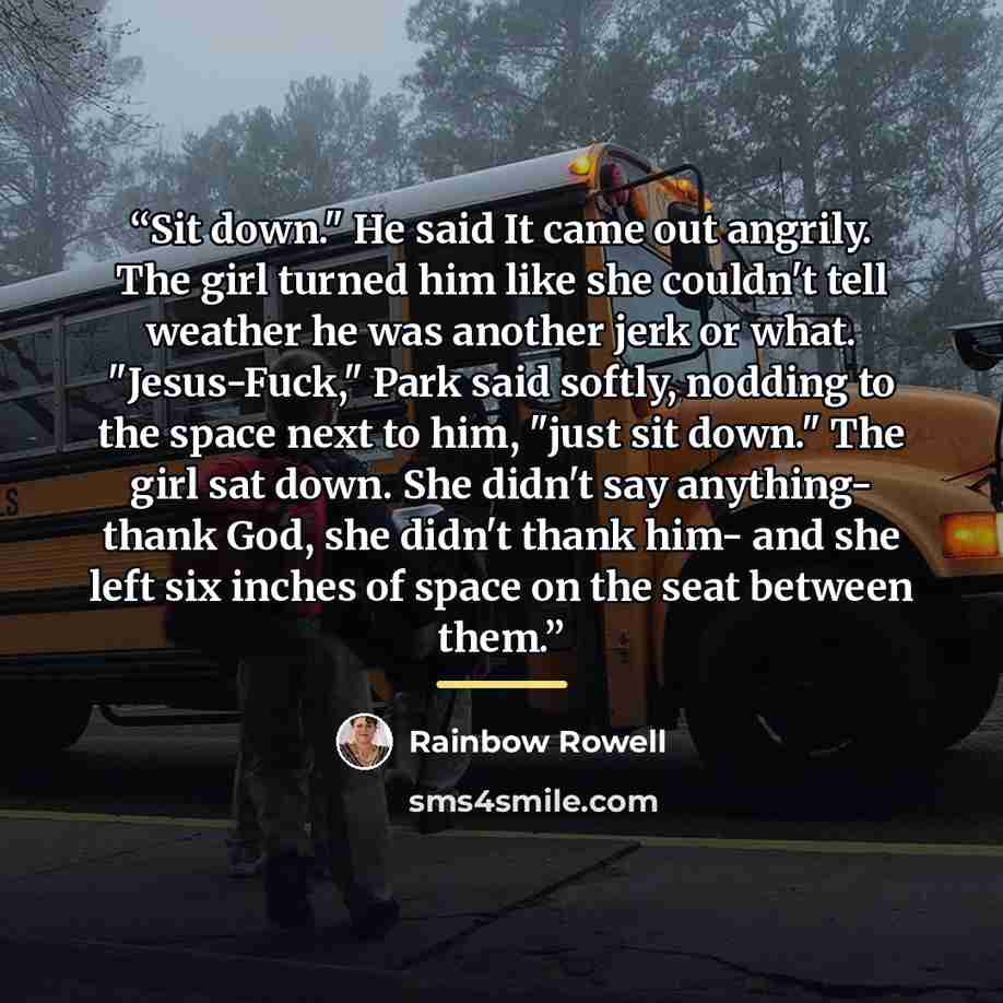 “Sit down." He said It came out angrily. The girl turned him like she couldn't tell weather he was another jerk or what. "Jesus-Fuck," Park said softly, nodding to the space next to him, "just sit down." The girl sat down. She didn't say anything- thank God, she didn't thank him- and she left six…” quote by Rainbow Rowell