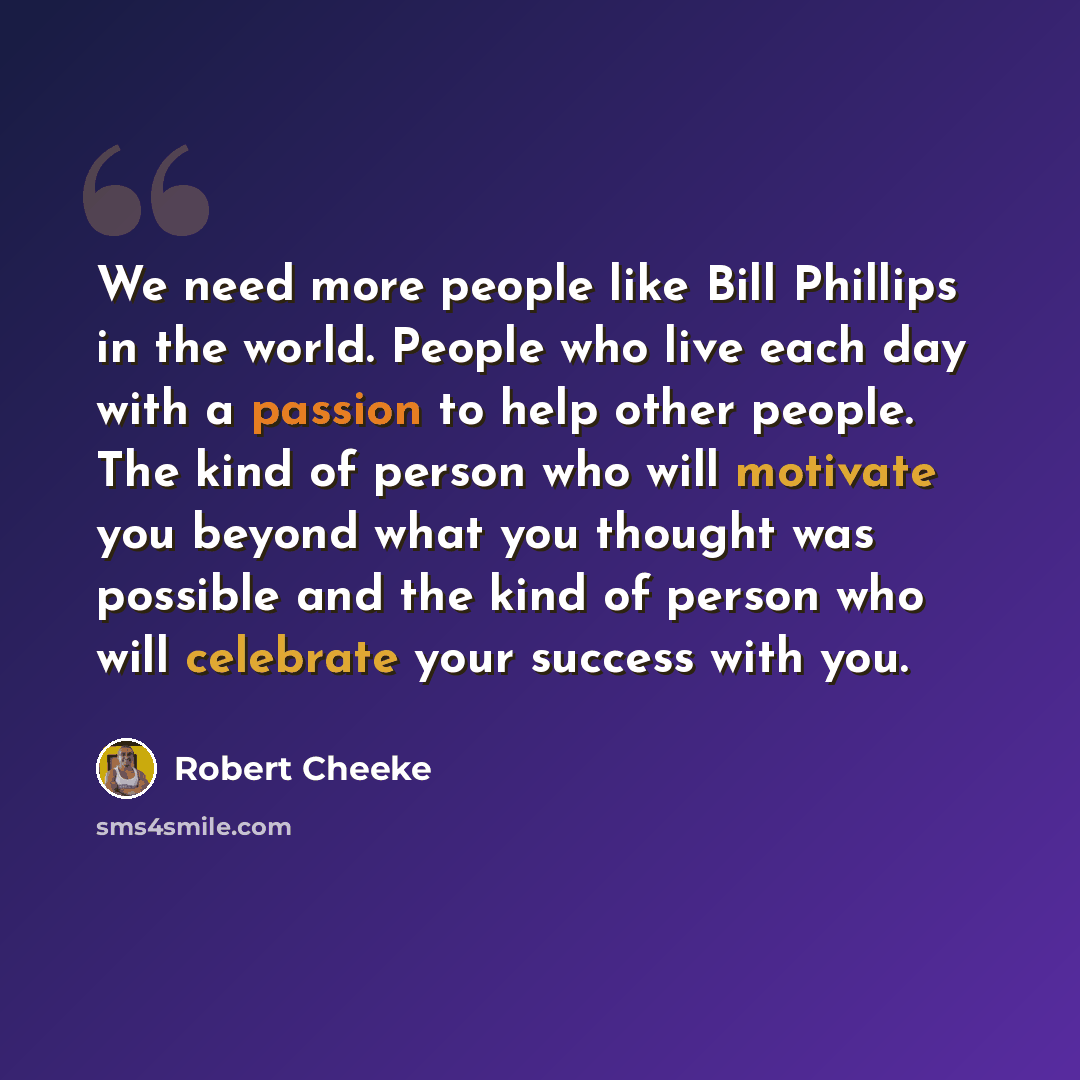 “We need more people like Bill Phillips in the world. People who live each day with a passion to help other people. The kind of person who will motivate you beyond what you thought was possible and the kind of person who will celebrate your success with you.” quote by Robert Cheeke