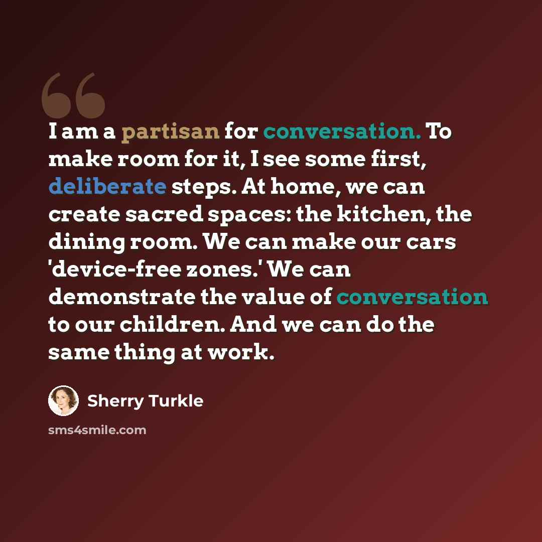 “I am a partisan for conversation. To make room for it, I see some first, deliberate steps. At home, we can create sacred spaces: the kitchen, the dining room. We can make our cars 'device-free zones.' We can demonstrate the value of conversation to our children. And we can do the same thing at work.” quote by Sherry Turkle